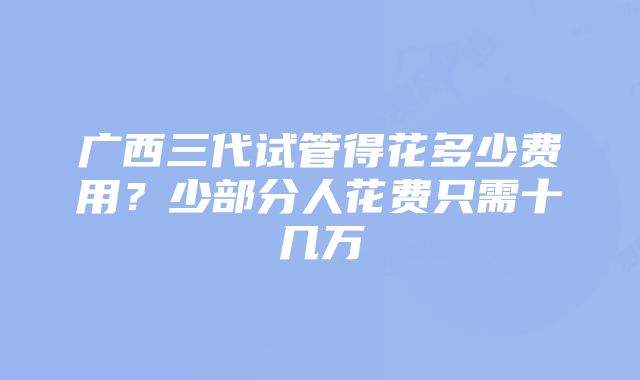 广西三代试管得花多少费用？少部分人花费只需十几万