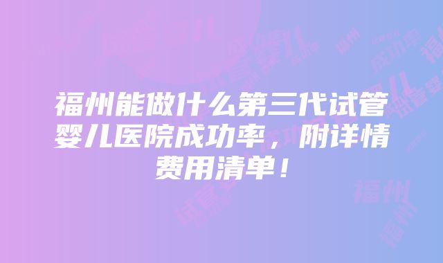 福州能做什么第三代试管婴儿医院成功率，附详情费用清单！