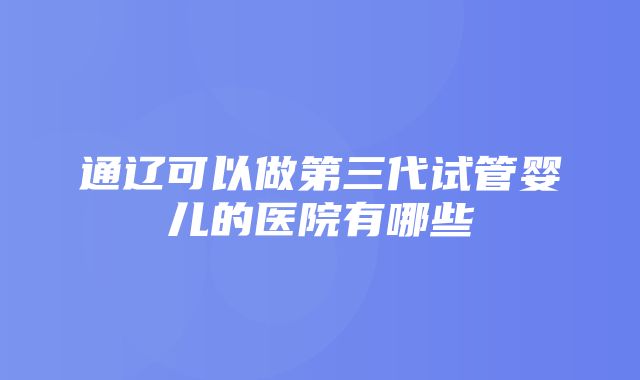 通辽可以做第三代试管婴儿的医院有哪些