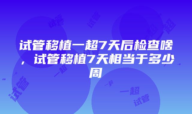 试管移植一超7天后检查啥，试管移植7天相当于多少周