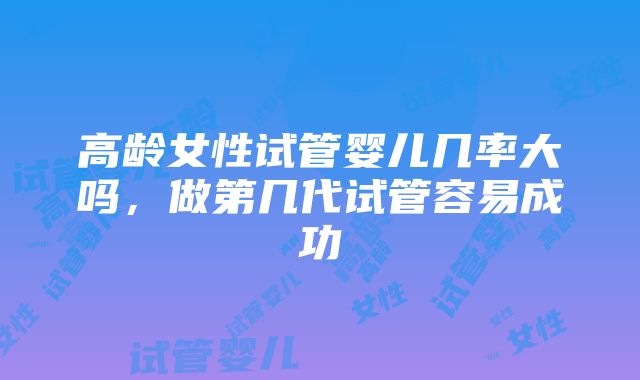 高龄女性试管婴儿几率大吗，做第几代试管容易成功