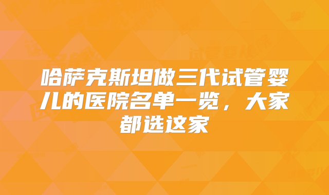 哈萨克斯坦做三代试管婴儿的医院名单一览，大家都选这家