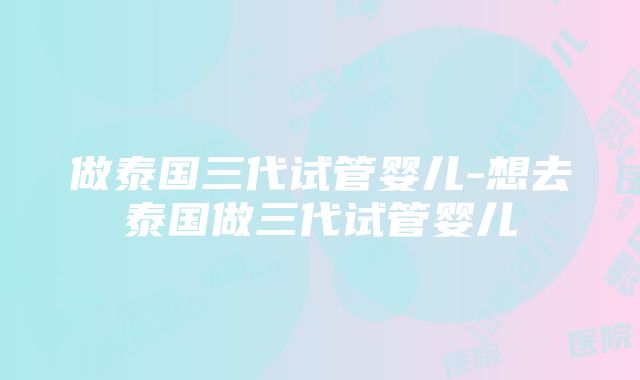 做泰国三代试管婴儿-想去泰国做三代试管婴儿