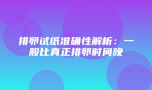 排卵试纸准确性解析：一般比真正排卵时间晚