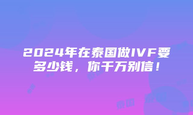 2024年在泰国做IVF要多少钱，你千万别信！