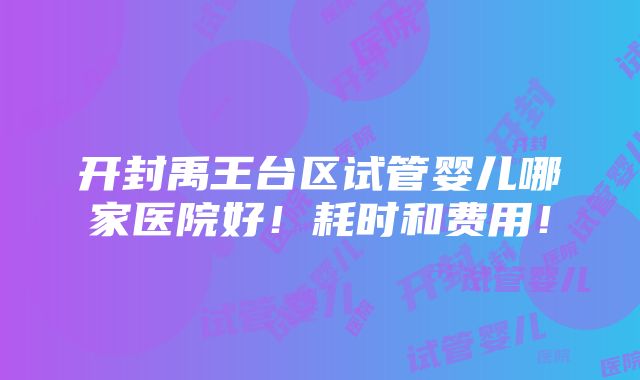 开封禹王台区试管婴儿哪家医院好！耗时和费用！