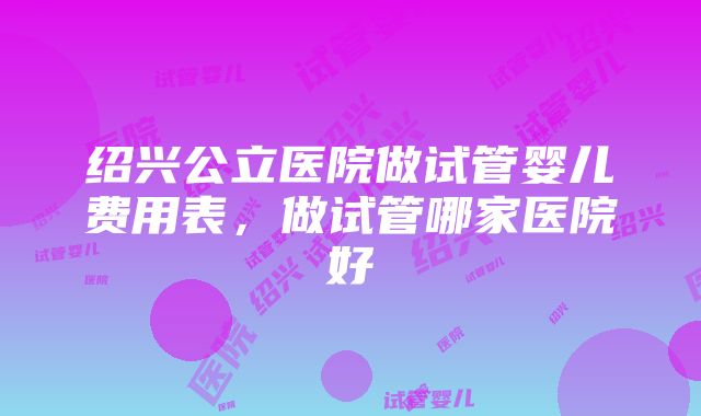 绍兴公立医院做试管婴儿费用表，做试管哪家医院好