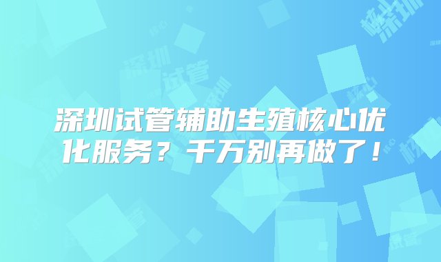 深圳试管辅助生殖核心优化服务？千万别再做了！