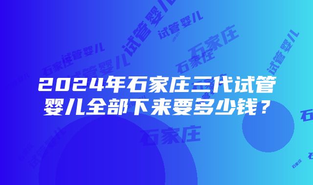 2024年石家庄三代试管婴儿全部下来要多少钱？