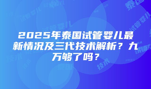 2025年泰国试管婴儿最新情况及三代技术解析？九万够了吗？