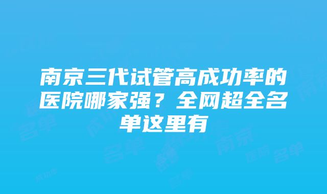 南京三代试管高成功率的医院哪家强？全网超全名单这里有