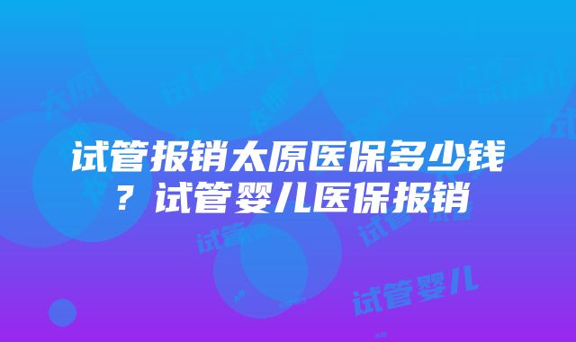 试管报销太原医保多少钱？试管婴儿医保报销