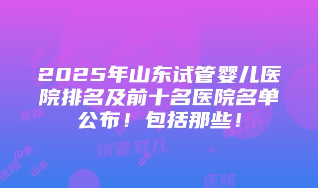 2025年山东试管婴儿医院排名及前十名医院名单公布！包括那些！