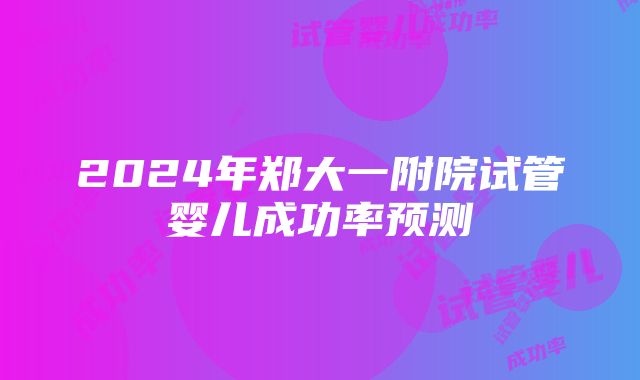 2024年郑大一附院试管婴儿成功率预测