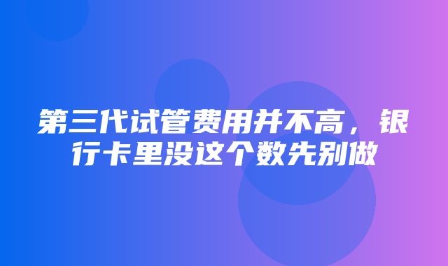 第三代试管费用并不高，银行卡里没这个数先别做