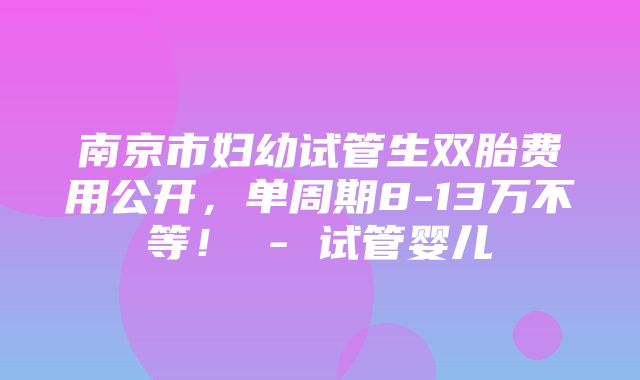 南京市妇幼试管生双胎费用公开，单周期8-13万不等！ - 试管婴儿