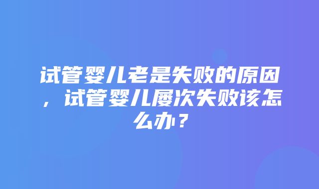 试管婴儿老是失败的原因，试管婴儿屡次失败该怎么办？