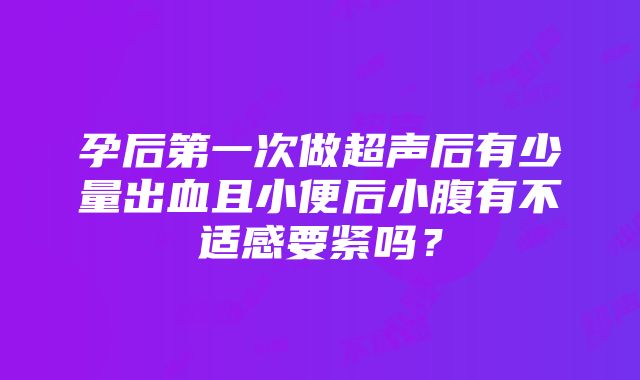 孕后第一次做超声后有少量出血且小便后小腹有不适感要紧吗？