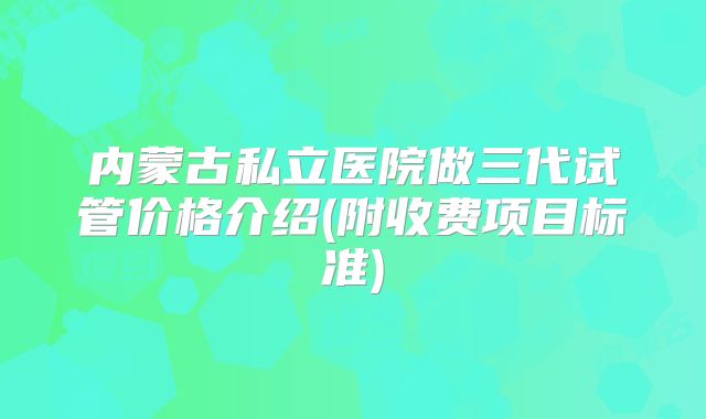 内蒙古私立医院做三代试管价格介绍(附收费项目标准)