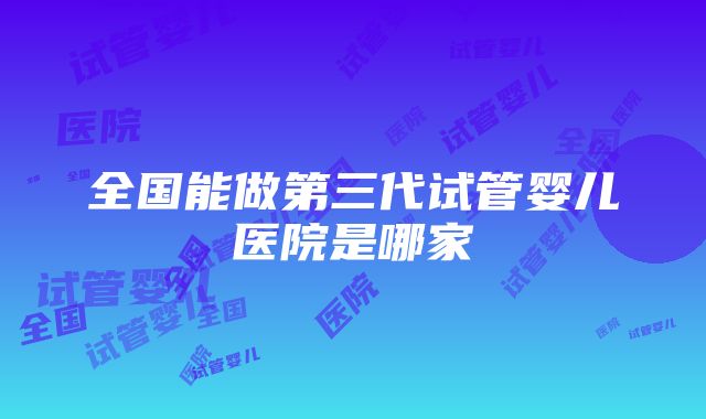 全国能做第三代试管婴儿医院是哪家