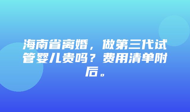 海南省离婚，做第三代试管婴儿贵吗？费用清单附后。