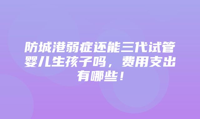 防城港弱症还能三代试管婴儿生孩子吗，费用支出有哪些！