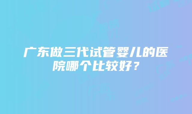 广东做三代试管婴儿的医院哪个比较好？