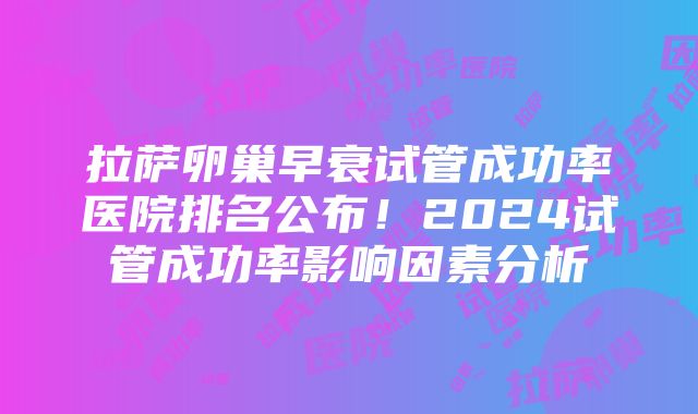 拉萨卵巢早衰试管成功率医院排名公布！2024试管成功率影响因素分析