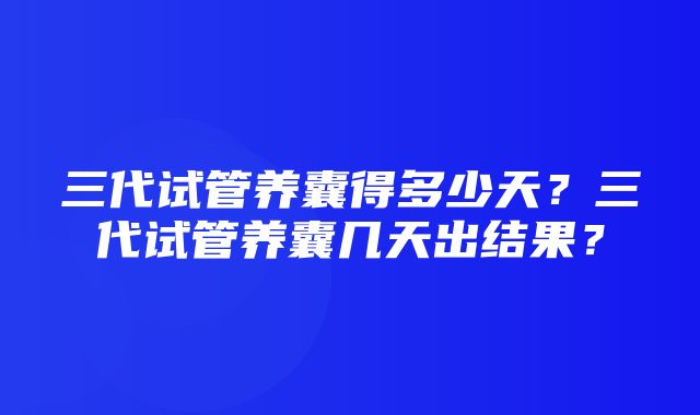 三代试管养囊得多少天？三代试管养囊几天出结果？