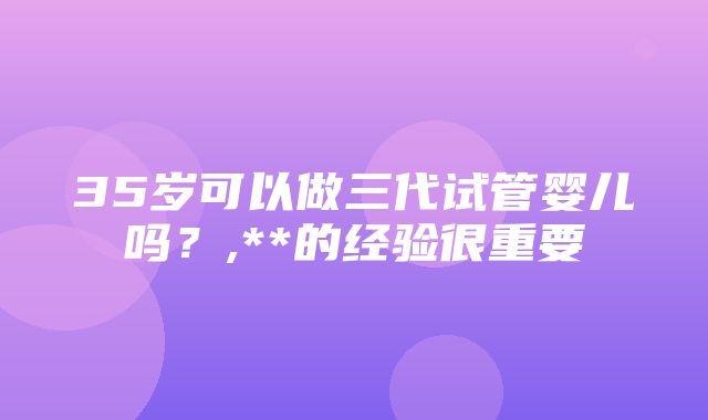 35岁可以做三代试管婴儿吗？,**的经验很重要