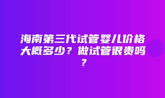 海南第三代试管婴儿价格大概多少？做试管很贵吗？