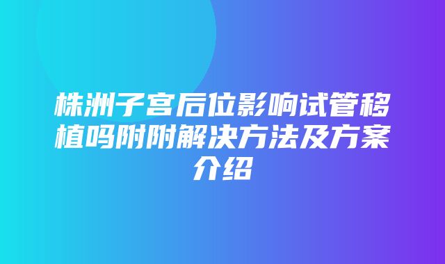 株洲子宫后位影响试管移植吗附附解决方法及方案介绍