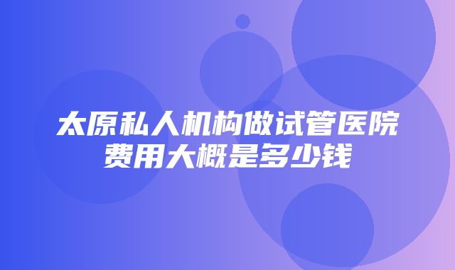 太原私人机构做试管医院费用大概是多少钱