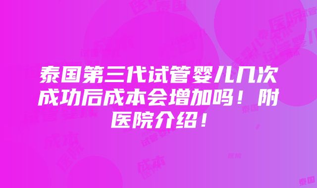 泰国第三代试管婴儿几次成功后成本会增加吗！附医院介绍！