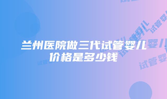 兰州医院做三代试管婴儿价格是多少钱