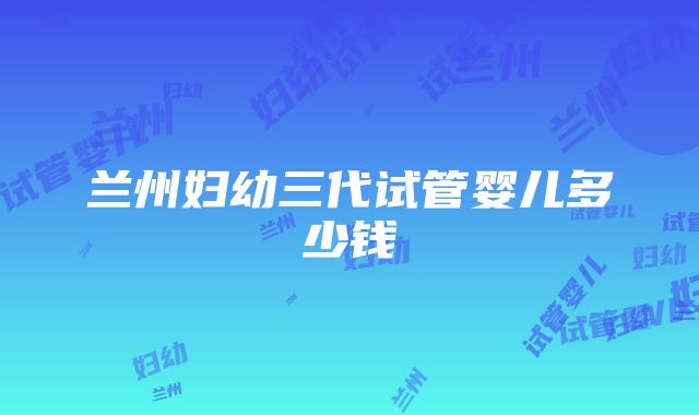 兰州妇幼三代试管婴儿多少钱