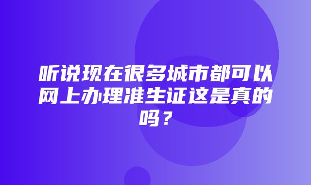 听说现在很多城市都可以网上办理准生证这是真的吗？