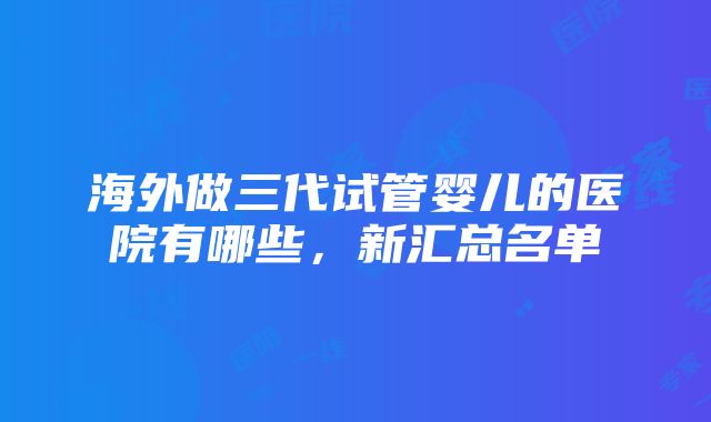 海外做三代试管婴儿的医院有哪些，新汇总名单