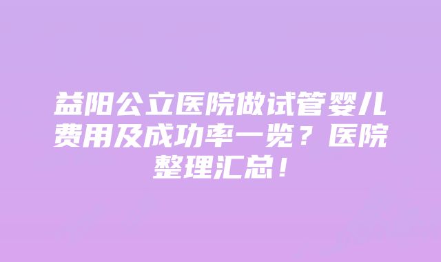 益阳公立医院做试管婴儿费用及成功率一览？医院整理汇总！