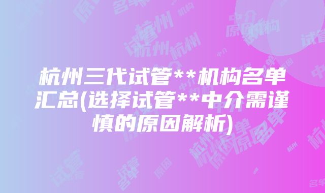 杭州三代试管**机构名单汇总(选择试管**中介需谨慎的原因解析)