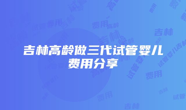 吉林高龄做三代试管婴儿费用分享