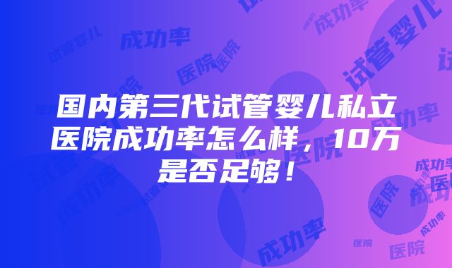 国内第三代试管婴儿私立医院成功率怎么样，10万是否足够！