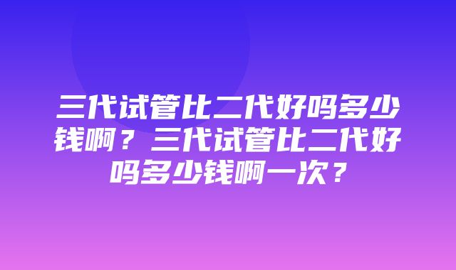 三代试管比二代好吗多少钱啊？三代试管比二代好吗多少钱啊一次？