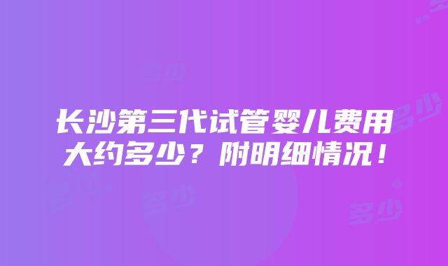 长沙第三代试管婴儿费用大约多少？附明细情况！