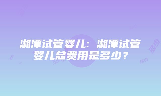 湘潭试管婴儿: 湘潭试管婴儿总费用是多少？