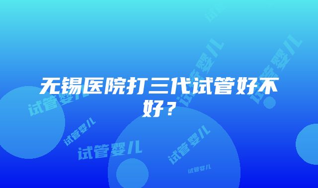 无锡医院打三代试管好不好？