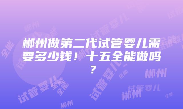 郴州做第二代试管婴儿需要多少钱！十五全能做吗？