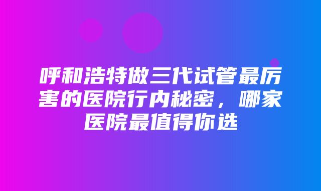 呼和浩特做三代试管最厉害的医院行内秘密，哪家医院最值得你选