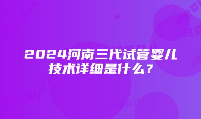 2024河南三代试管婴儿技术详细是什么？