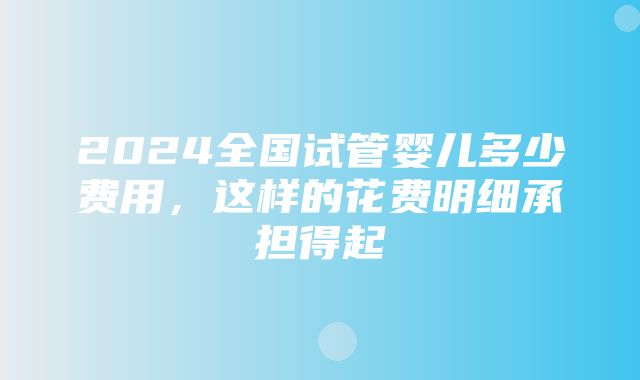 2024全国试管婴儿多少费用，这样的花费明细承担得起